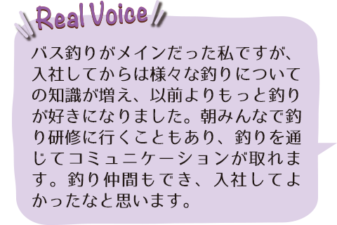 バス釣りがメインだった私ですが、入社してからは様々な釣りについての知識が増え、以前よりもっと釣りが好きになりました。朝みんなで釣り研修に行くこともあり、釣りを通じてコミュニケーションが取れます。釣り仲間もでき、入社してよかったなと思います。
