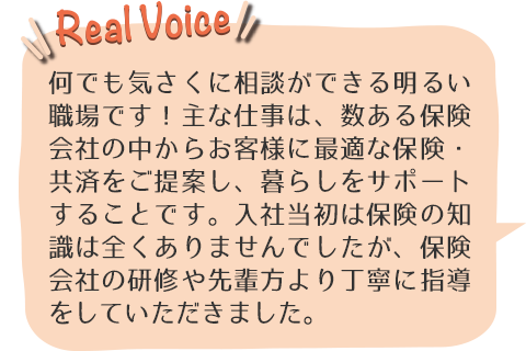 何でも気さくに相談ができる明るい職場です！主な仕事は、数ある保険会社の中からお客様に最適な保険・共済をご提案し、暮らしをサポートすることです。入社当初は保険の知識は全くありませんでしたが、保険会社の研修や先輩方より丁寧に指導をしていただきました。