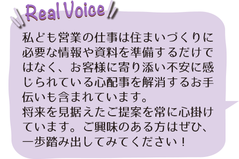 私ども営業の仕事は住まいづくりに必要な情報や資料を準備するだけではなく、お客様に寄り添い不安に感じられている心配事を解消するお手伝いも含まれています。
					   将来を見据えたご提案を常に心掛けています。ご興味のある方はぜひ、一歩踏み出してみてください！
